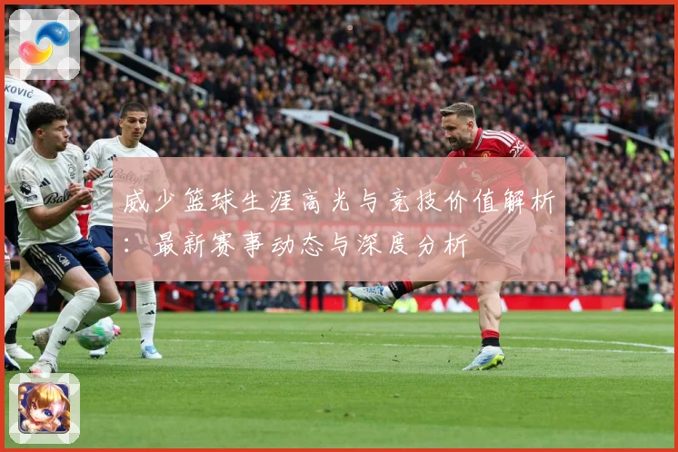 威少篮球生涯高光与竞技价值解析：最新赛事动态与深度分析