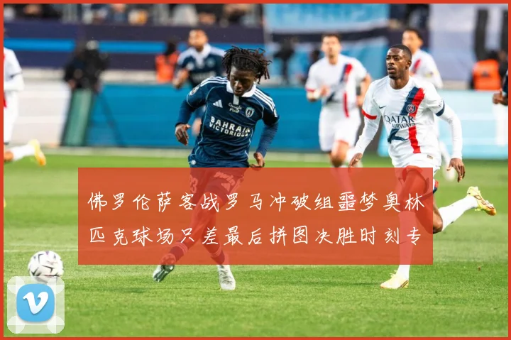 佛罗伦萨客战罗马冲破组噩梦奥林匹克球场只差最后拼图决胜时刻专题观察：最新赛事动态与深度分析