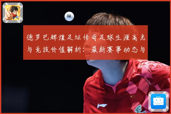 德罗巴辉煌足坛传奇足球生涯高光与竞技价值解析：最新赛事动态与深度分析