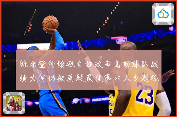 凯尔登约翰逊自称效率高助球队战绩为何仍被质疑最佳第六人专题观察：最新赛事动态与深度分析