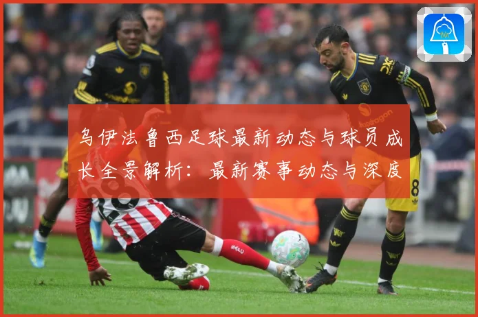 乌伊法鲁西足球最新动态与球员成长全景解析：最新赛事动态与深度分析