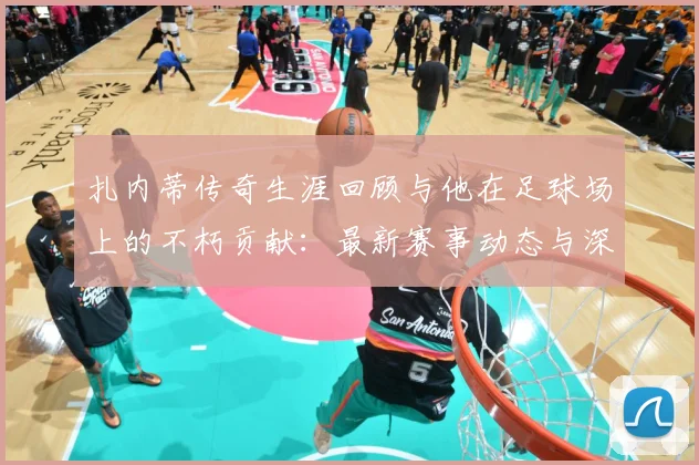 扎内蒂传奇生涯回顾与他在足球场上的不朽贡献：最新赛事动态与深度分析