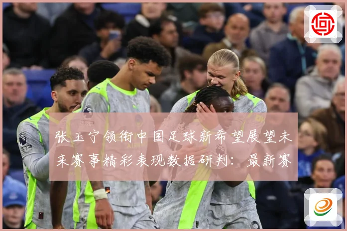 张玉宁领衔中国足球新希望展望未来赛事精彩表现数据研判：最新赛事动态与深度分析