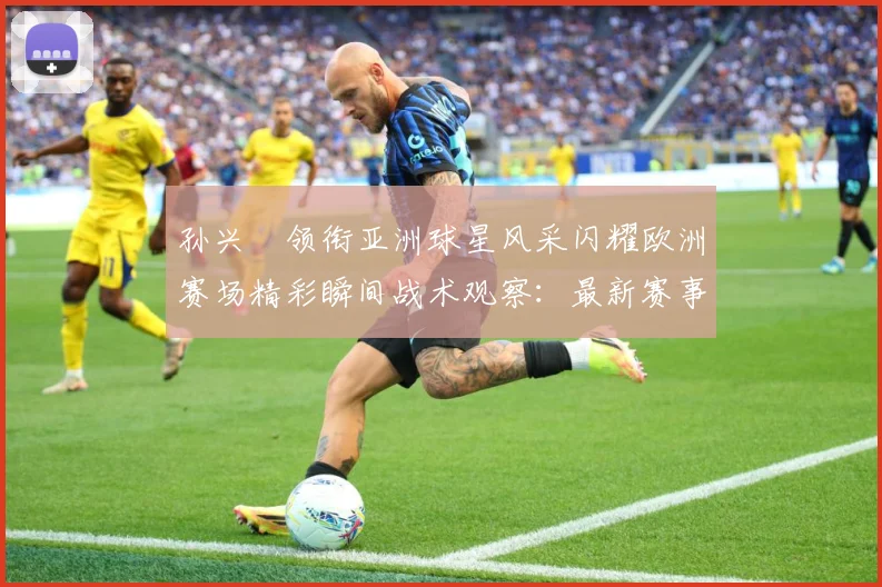 孙兴慜领衔亚洲球星风采闪耀欧洲赛场精彩瞬间战术观察：最新赛事动态与深度分析