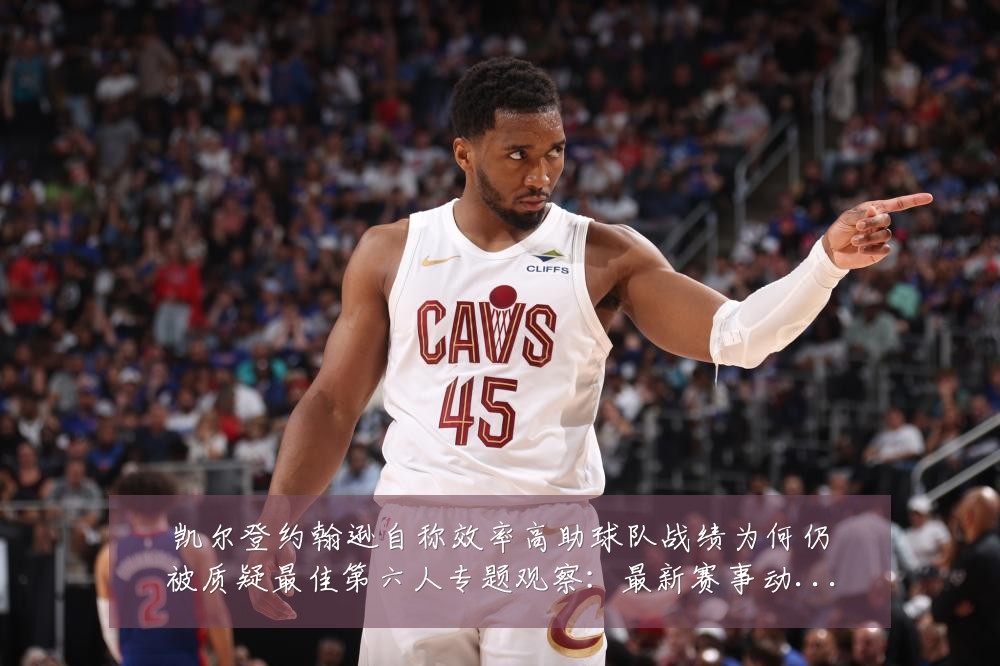 凯尔登约翰逊自称效率高助球队战绩为何仍被质疑最佳第六人专题观察：最新赛事动态与深度分析