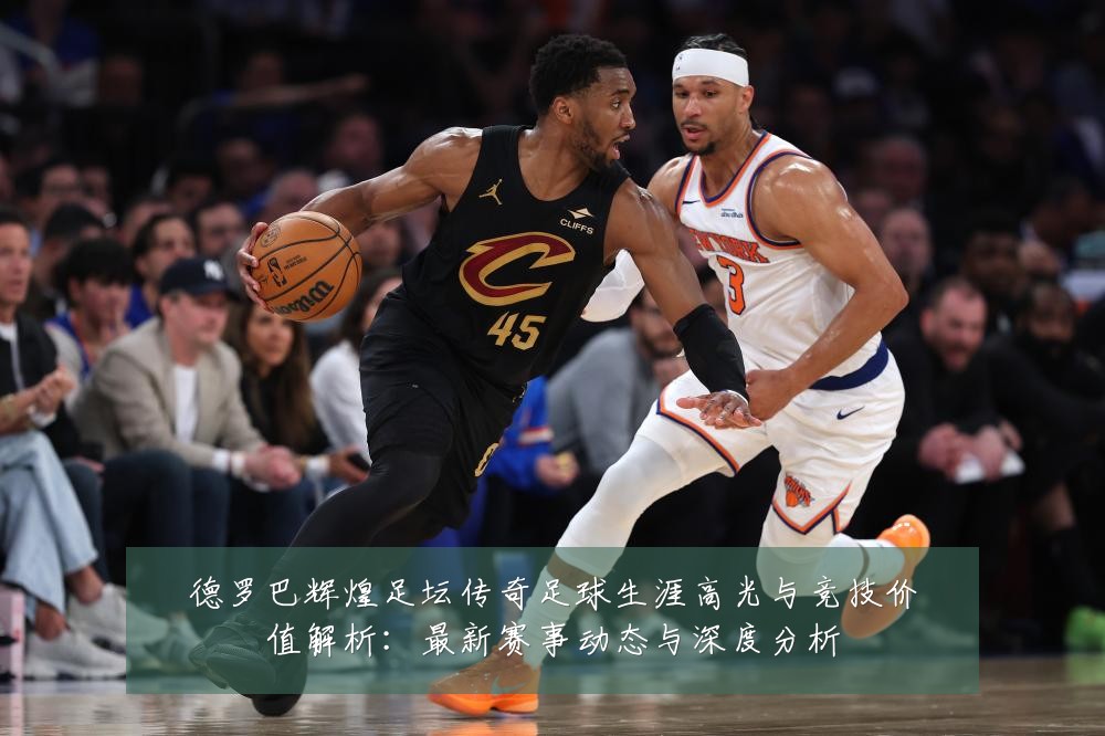 德罗巴辉煌足坛传奇足球生涯高光与竞技价值解析:最新赛事动态与深度分析