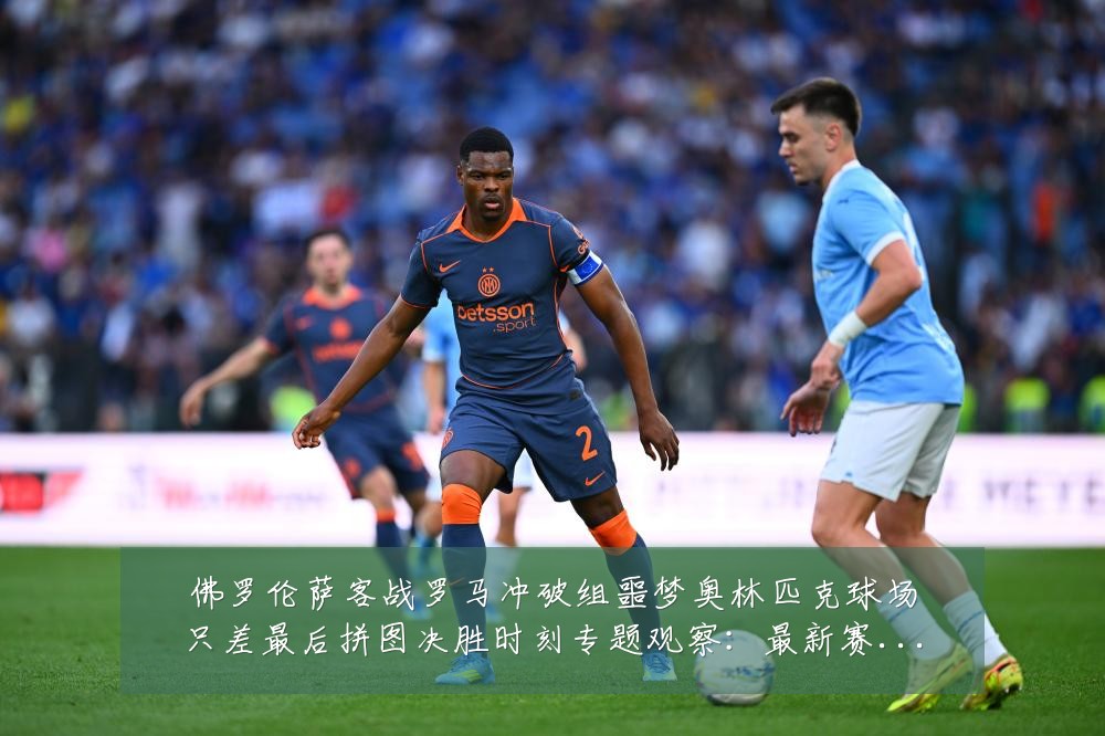 佛罗伦萨客战罗马冲破组噩梦奥林匹克球场只差最后拼图决胜时刻专题观察:最新赛事动态与深度分析