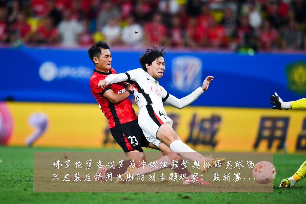 佛罗伦萨客战罗马冲破组噩梦奥林匹克球场只差最后拼图决胜时刻专题观察:最新赛事动态与深度分析