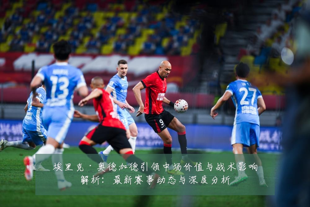 埃里克·奥德加德引领中场价值与战术影响解析:最新赛事动态与深度分析