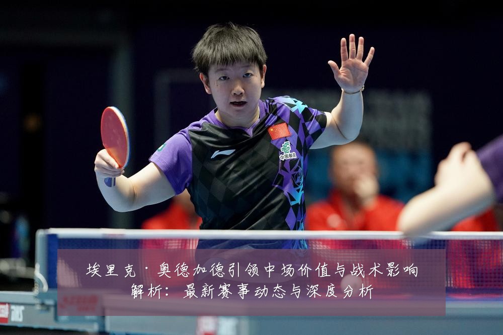埃里克·奥德加德引领中场价值与战术影响解析:最新赛事动态与深度分析